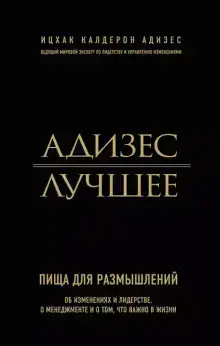 Адизес. Лучшее. Пища для размышлений. Об изменениях и лидерстве, о менеджменте и о том, что важно в жизни.